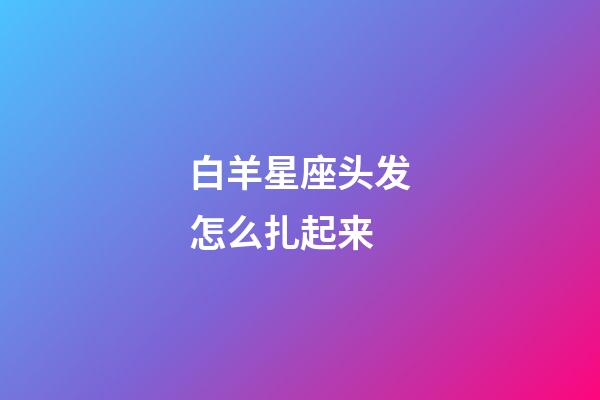 白羊星座头发怎么扎起来-第1张-星座运势-玄机派