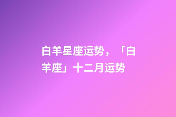 白羊星座运势，「白羊座」十二月运势