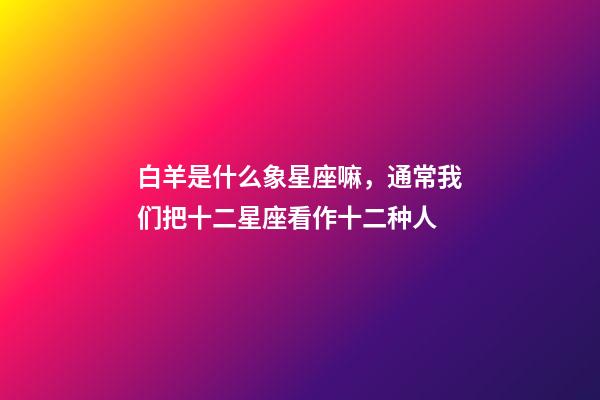 白羊是什么象星座嘛，通常我们把十二星座看作十二种人-第1张-观点-玄机派