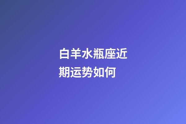 白羊水瓶座近期运势如何-第1张-星座运势-玄机派