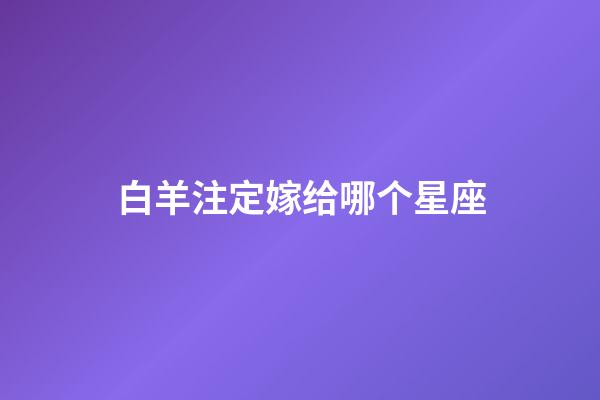 白羊注定嫁给哪个星座-第1张-星座运势-玄机派