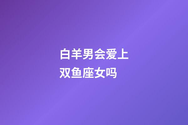 白羊男会爱上双鱼座女吗-第1张-星座运势-玄机派