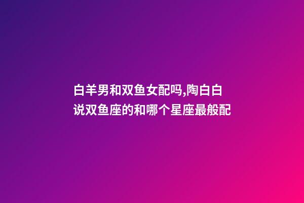 白羊男和双鱼女配吗,陶白白说双鱼座的和哪个星座最般配-第1张-观点-玄机派