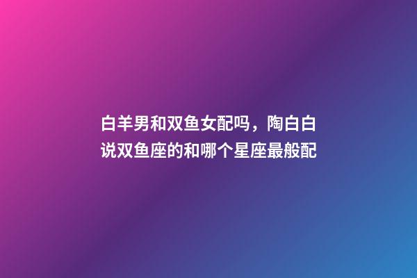 白羊男和双鱼女配吗，陶白白说双鱼座的和哪个星座最般配-第1张-观点-玄机派