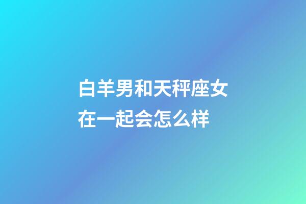 白羊男和天秤座女在一起会怎么样-第1张-星座运势-玄机派