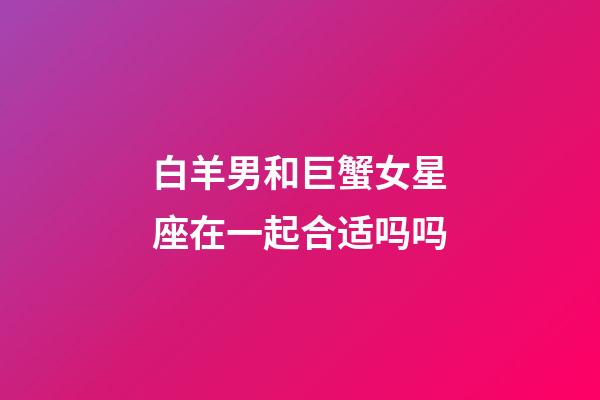 白羊男和巨蟹女星座在一起合适吗吗-第1张-星座运势-玄机派
