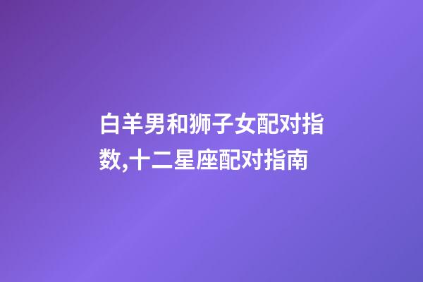 白羊男和狮子女配对指数,十二星座配对指南-第1张-观点-玄机派