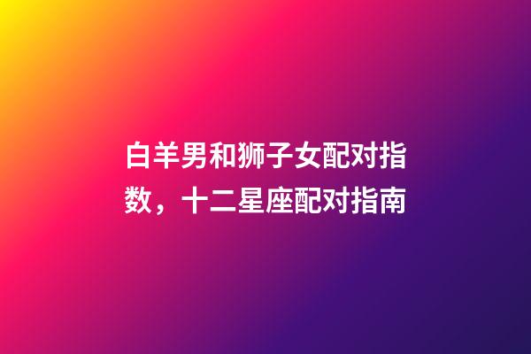 白羊男和狮子女配对指数，十二星座配对指南-第1张-观点-玄机派