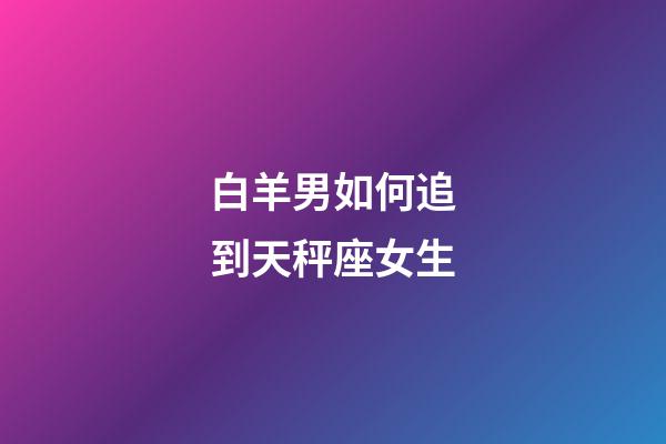 白羊男如何追到天秤座女生-第1张-星座运势-玄机派