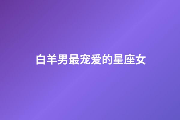 白羊男最宠爱的星座女（千万不能让白羊男睡了）