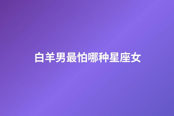 白羊男最怕哪种星座女-第1张-星座运势-玄机派