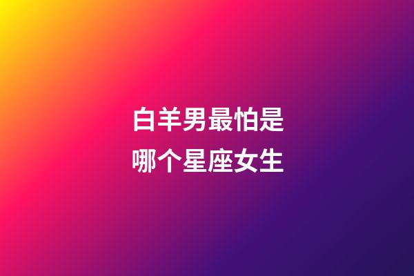 白羊男最怕是哪个星座女生-第1张-星座运势-玄机派