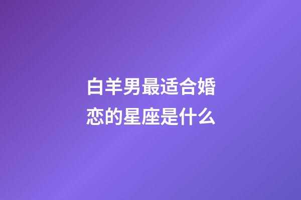 白羊男最适合婚恋的星座是什么-第1张-星座运势-玄机派