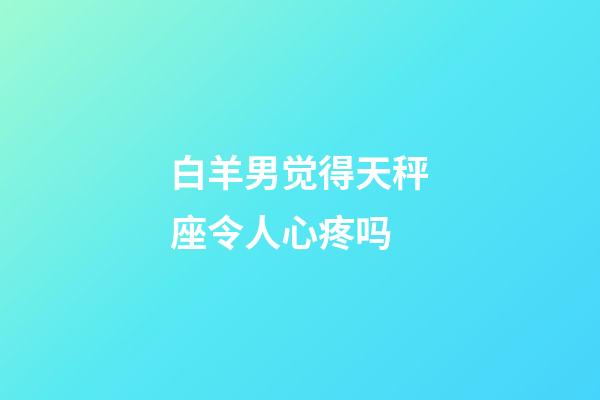 白羊男觉得天秤座令人心疼吗-第1张-星座运势-玄机派