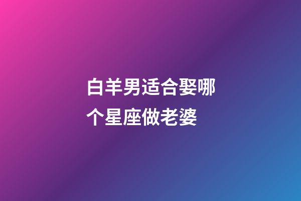 白羊男适合娶哪个星座做老婆-第1张-星座运势-玄机派