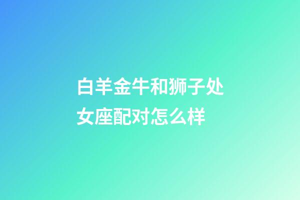 白羊金牛和狮子处女座配对怎么样-第1张-星座运势-玄机派