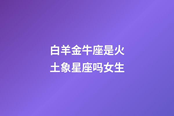 白羊金牛座是火土象星座吗女生-第1张-星座运势-玄机派