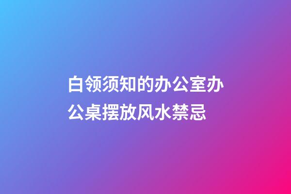 白领须知的办公室办公桌摆放风水禁忌