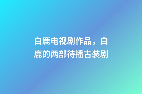 白鹿电视剧作品，白鹿的两部待播古装剧-第1张-观点-玄机派