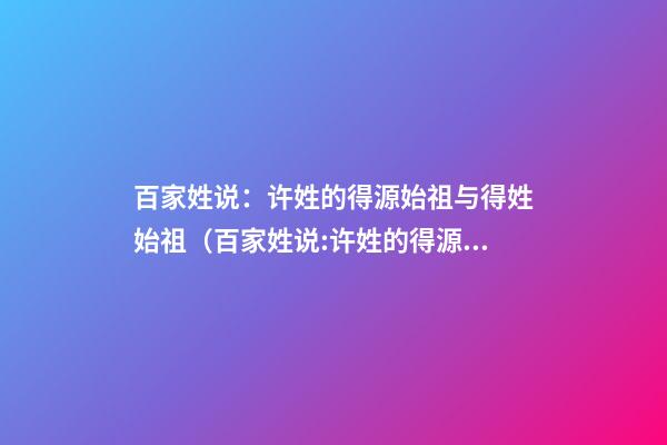 百家姓说：许姓的得源始祖与得姓始祖（百家姓说:许姓的得源始祖与得姓始祖是什么）