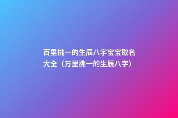 百里挑一的生辰八字宝宝取名大全（万里挑一的生辰八字）