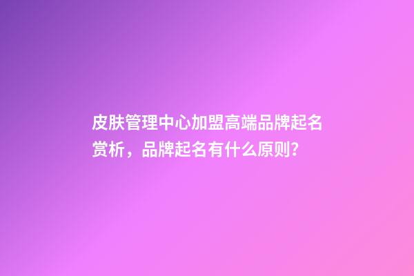 皮肤管理中心加盟高端品牌起名赏析，品牌起名有什么原则？-第1张-商标起名-玄机派
