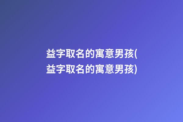 益字取名的寓意男孩(益字取名的寓意男孩)