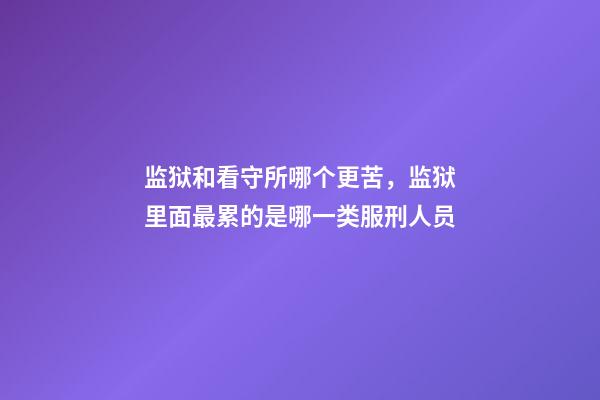 监狱和看守所哪个更苦，监狱里面最累的是哪一类服刑人员-第1张-观点-玄机派