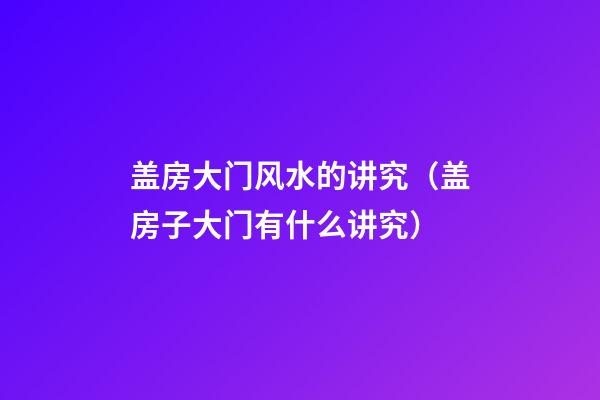 盖房大门风水的讲究（盖房子大门有什么讲究）