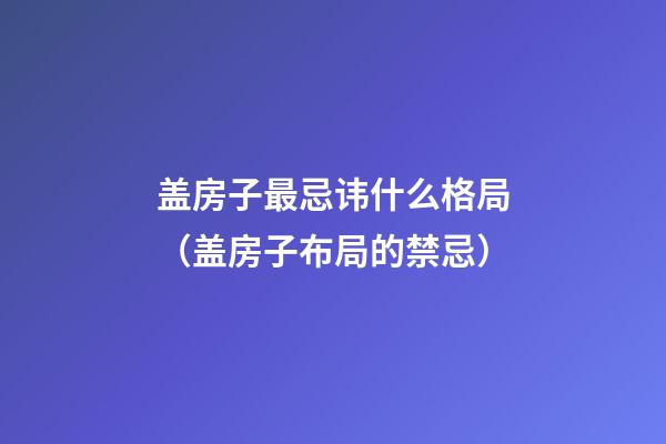 盖房子最忌讳什么格局（盖房子布局的禁忌）