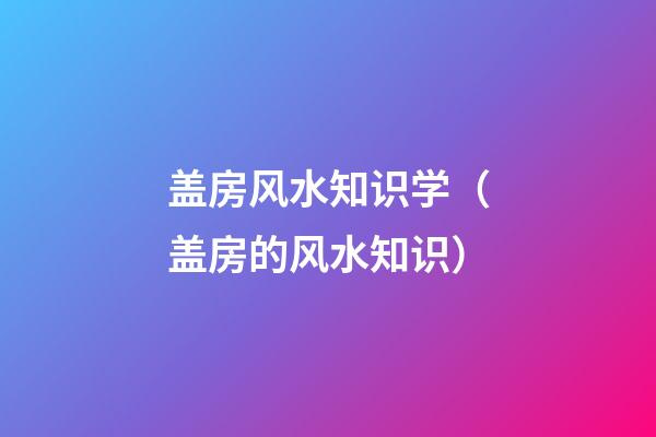 盖房风水知识学（盖房的风水知识）
