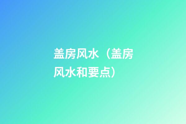 盖房风水（盖房风水和要点）