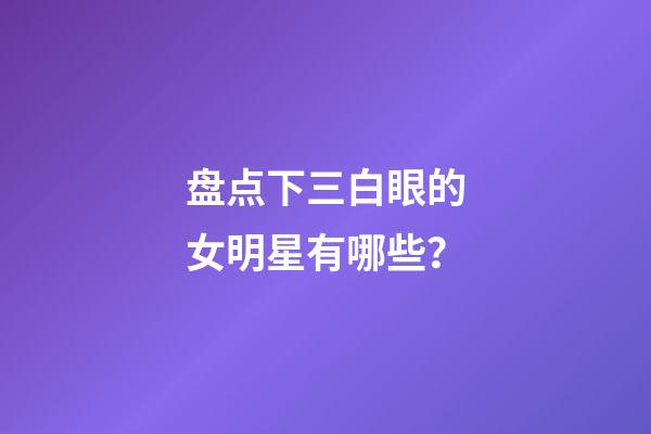 盘点下三白眼的女明星有哪些？