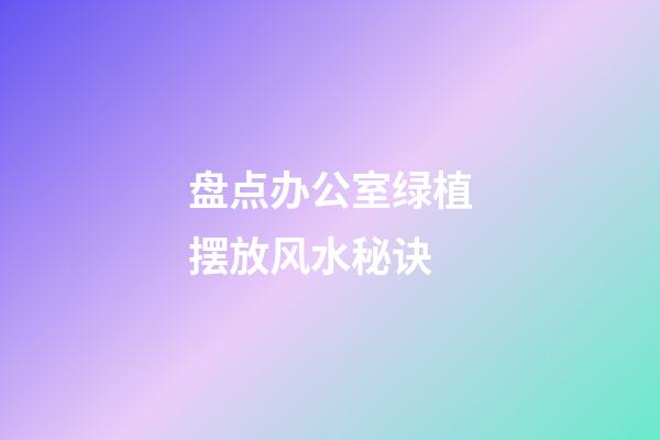 盘点办公室绿植摆放风水秘诀