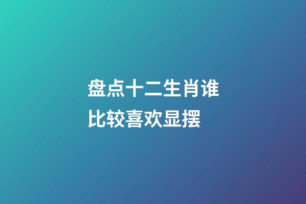 盘点十二生肖谁比较喜欢显摆