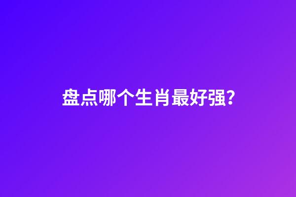 盘点哪个生肖最好强？