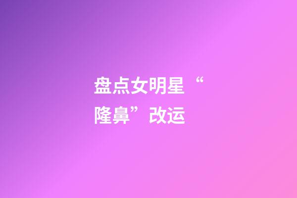 盘点女明星“隆鼻”改运