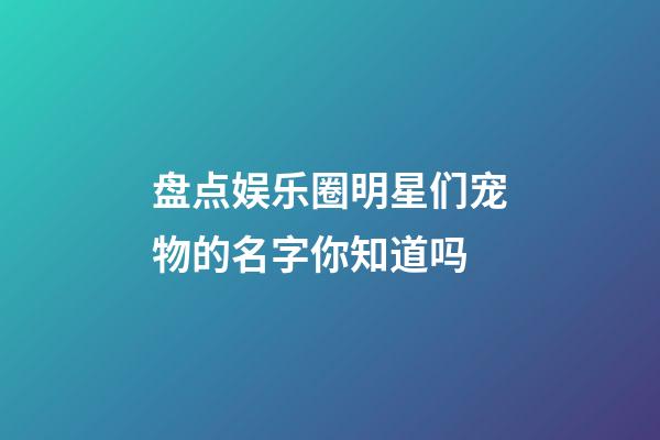 盘点娱乐圈明星们宠物的名字你知道吗