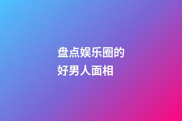 盘点娱乐圈的好男人面相