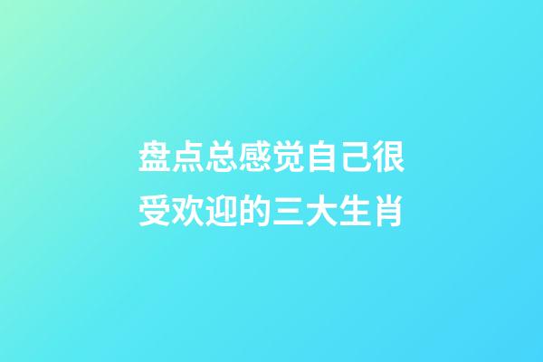 盘点总感觉自己很受欢迎的三大生肖