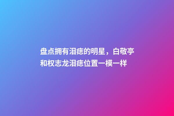 盘点拥有泪痣的明星，白敬亭和权志龙泪痣位置一模一样