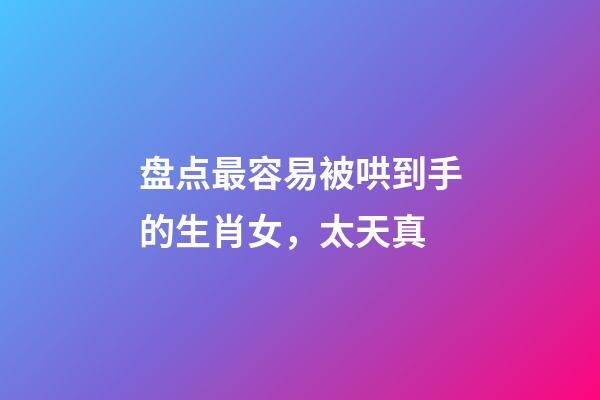 盘点最容易被哄到手的生肖女，太天真