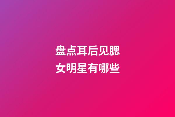 盘点耳后见腮女明星有哪些