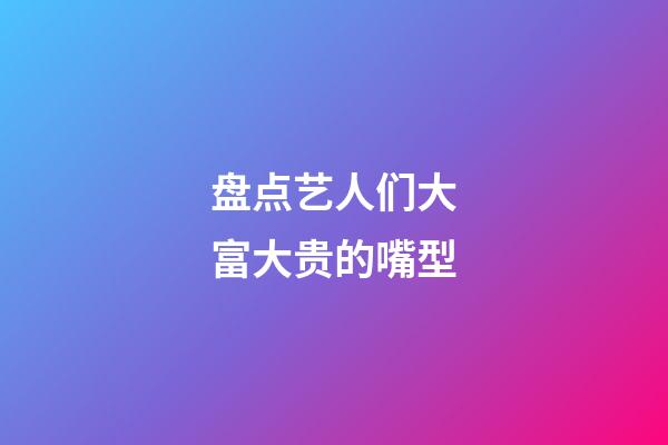 盘点艺人们大富大贵的嘴型
