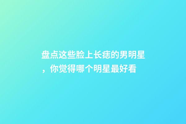 盘点这些脸上长痣的男明星，你觉得哪个明星最好看
