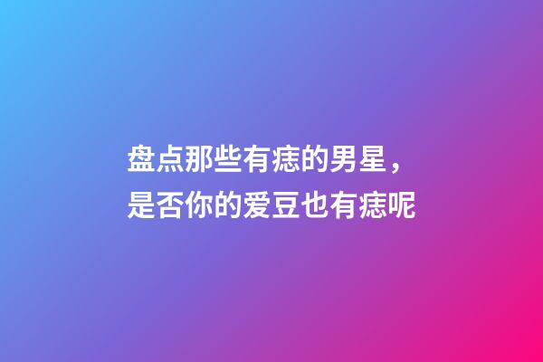 盘点那些有痣的男星，是否你的爱豆也有痣呢