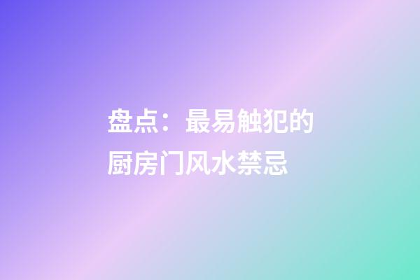 盘点：最易触犯的厨房门风水禁忌