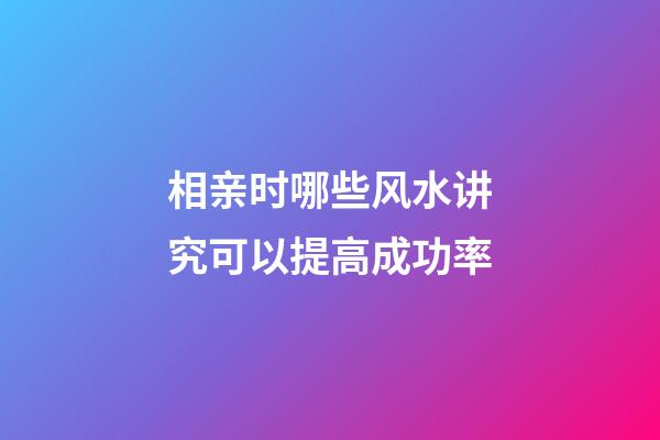 相亲时哪些风水讲究可以提高成功率