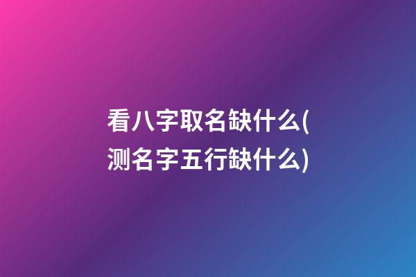 看八字取名缺什么(测名字五行缺什么)