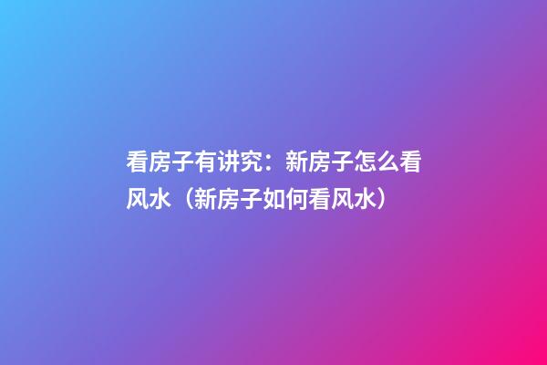 看房子有讲究：新房子怎么看风水（新房子如何看风水）